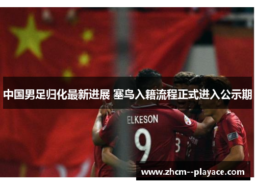 中国男足归化最新进展 塞鸟入籍流程正式进入公示期 中国男足归化最新进展 塞鸟入籍流程正式进入公示期