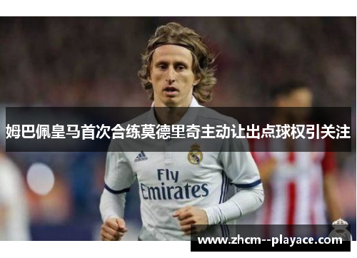 姆巴佩皇马首次合练莫德里奇主动让出点球权引关注 姆巴佩皇马首次合练莫德里奇主动让出点球权引关注