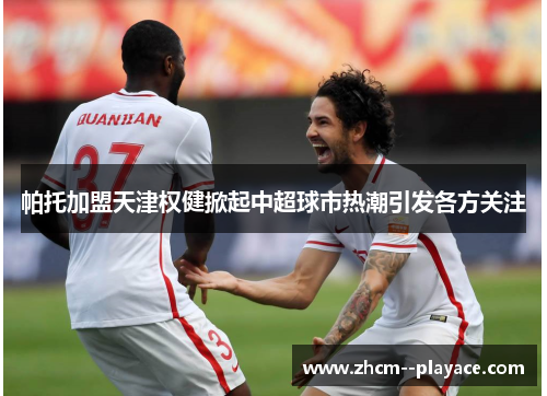 帕托加盟天津权健掀起中超球市热潮引发各方关注 帕托加盟天津权健掀起中超球市热潮引发各方关注