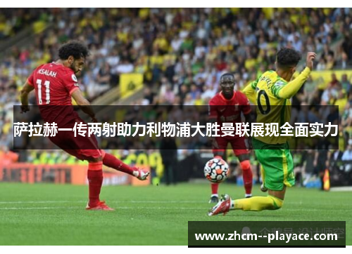 萨拉赫一传两射助力利物浦大胜曼联展现全面实力 萨拉赫一传两射助力利物浦大胜曼联展现全面实力