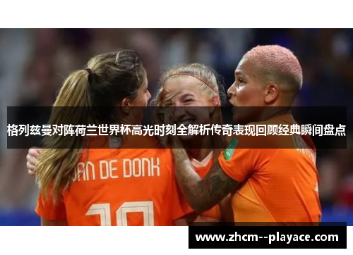 格列兹曼对阵荷兰世界杯高光时刻全解析传奇表现回顾经典瞬间盘点 格列兹曼对阵荷兰世界杯高光时刻全解析传奇表现回顾经典瞬间盘点