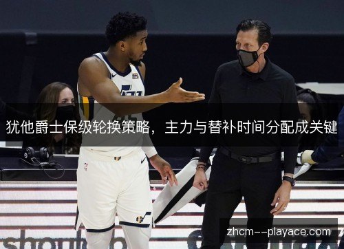 犹他爵士保级轮换策略,主力与替补时间分配成关键 犹他爵士保级轮换策略,主力与替补时间分配成关键