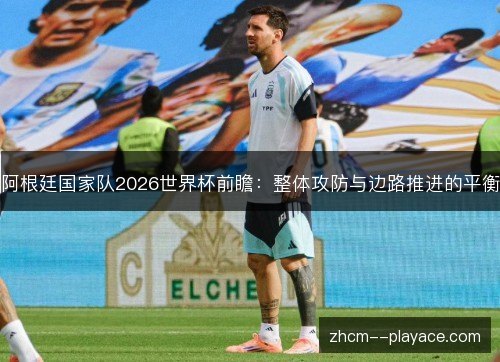 阿根廷国家队2026世界杯前瞻:整体攻防与边路推进的平衡 阿根廷国家队2026世界杯前瞻:整体攻防与边路推进的平衡